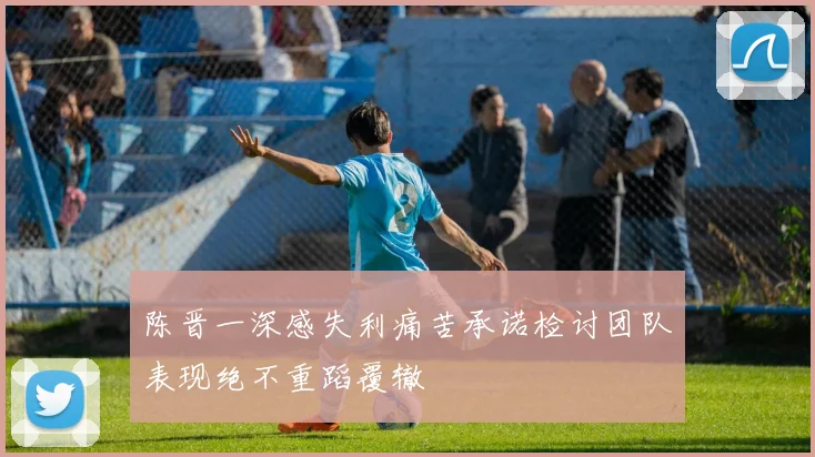 陈晋一深感失利痛苦承诺检讨团队表现绝不重蹈覆辙