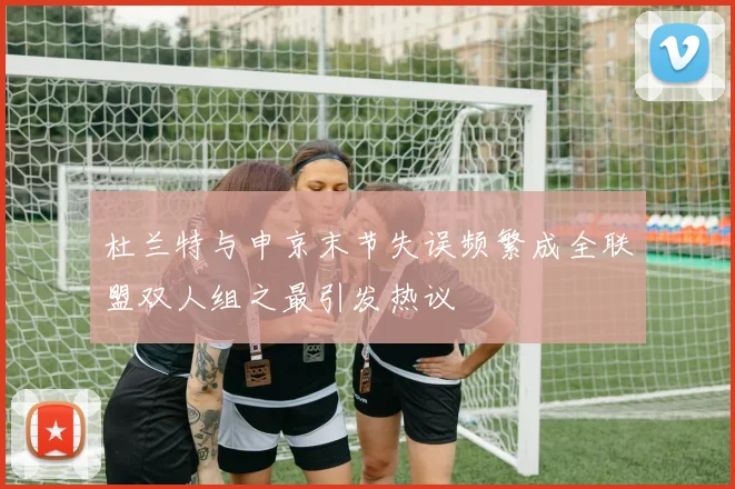 杜兰特与申京末节失误频繁成全联盟双人组之最引发热议