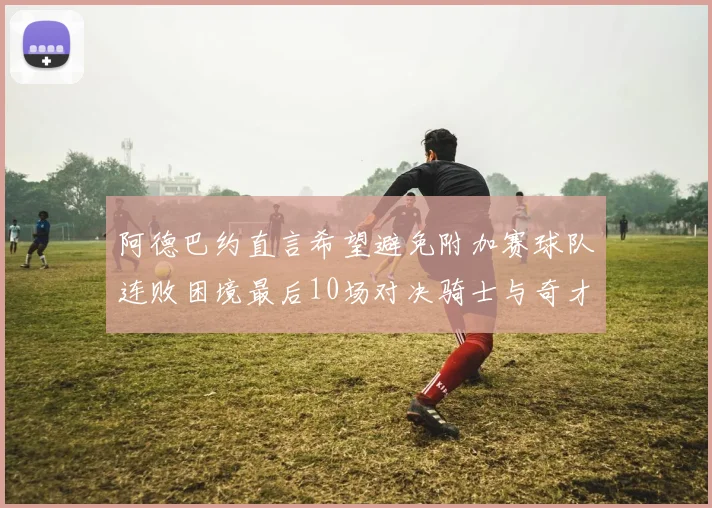 阿德巴约直言希望避免附加赛球队连败困境最后10场对决骑士与奇才