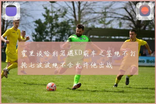 霍里谈哈利若遇KD前车之鉴绝不打抢七波波绝不会允许他出战