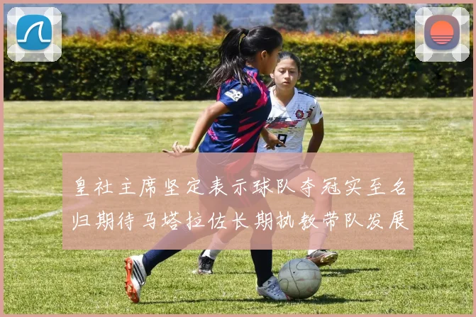 皇社主席坚定表示球队夺冠实至名归期待马塔拉佐长期执教带队发展
