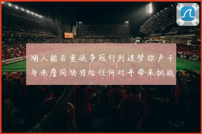 湖人能否重返争冠行列追梦称卢卡与老詹同场将给任何对手带来挑战